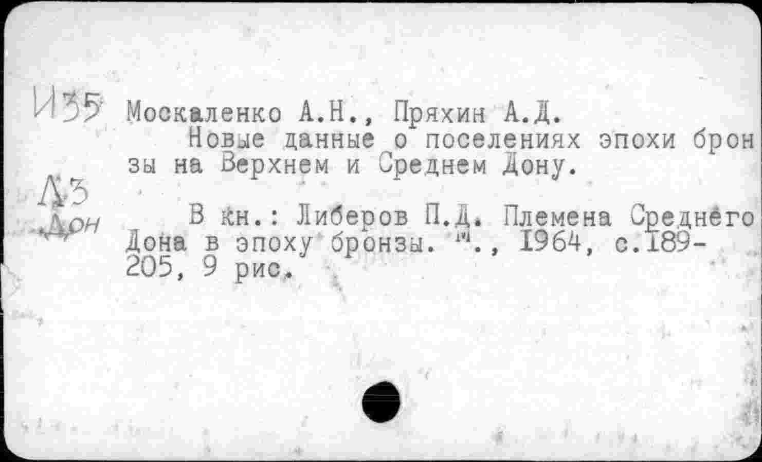 ﻿И 35
45
Москаленко А.Н., Пряхин А.Д.
Новые данные о поселениях эпохи брон зы на Верхнем и Среднем Дону.
В Кн.: Либеров П.Д* Племена Среднёго Дона в эпоху бронзы. ‘ч., 1964, с.189-205, 9 рис.